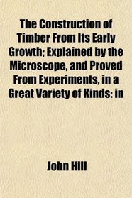 The Construction of Timber From Its Early Growth; Explained by the Microscope, and Proved From Experiments, in a Great Variety of Kinds