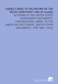 Subject Index to the History of the Pacific Northwest and of Alaska: As Found in the United States Government Documents, Congressional Series, in the American ... and in Other Documents, 1789-1881 (1913)