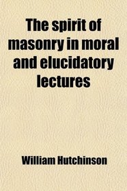 The Spirit of Masonry in Moral and Elucidatory Lectures; By Wm Hutchinson