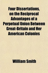 Four Dissertations, on the Reciprocal Advantages of a Perpetual Union Between Great-Britain and Her American Colonies
