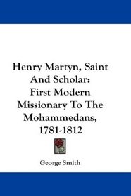 Henry Martyn, Saint And Scholar: First Modern Missionary To The Mohammedans, 1781-1812