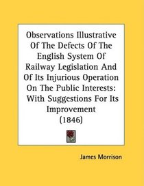 Observations Illustrative Of The Defects Of The English System Of Railway Legislation And Of Its Injurious Operation On The Public Interests: With Suggestions For Its Improvement (1846)