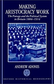 Making Aristocracy Work: The Peerage and the Political System in Britain, 1884-1914 (Oxford Historical Monographs)