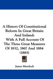 A History Of Constitutional Reform In Great Britain And Ireland: With A Full Account Of The Three Great Measures Of 1832, 1867 And 1884 (1885)