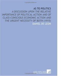 As to Politics: A Discussion Upon the Relative Importance of Political Action and of Class-Conscious Economic Action and the Urgent Necessity of Both (1915)