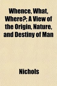 Whence, What, Where?; A View of the Origin, Nature, and Destiny of Man