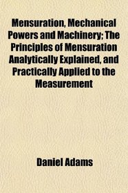 Mensuration, Mechanical Powers and Machinery; The Principles of Mensuration Analytically Explained, and Practically Applied to the Measurement