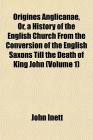 Origines Anglicanae, Or, a History of the English Church From the Conversion of the English Saxons Till the Death of King John (Volume 1)