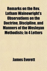 Remarks on the Rev. Latham Wainewright's Observations on the Doctrine, Discipline, and Manners of the Wesleyan Methodists; In 4 Letters