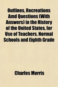 Outlines, Recreations Amd Questions (With Answers) in the History of the United States, for Use of Teachers, Normal Schools and Eighth Grade