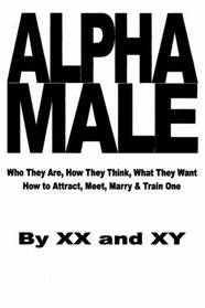 Alpha Male: Who They Are, How They Think, What They Want, How to Attract, Meet, Marry & Train One