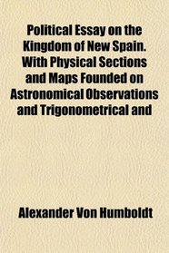 Political Essay on the Kingdom of New Spain. With Physical Sections and Maps Founded on Astronomical Observations and Trigonometrical and