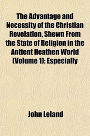 The Advantage and Necessity of the Christian Revelation, Shewn From the State of Religion in the Antient Heathen World (Volume 1); Especially