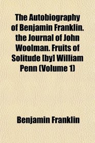 The Autobiography of Benjamin Franklin. the Journal of John Woolman. Fruits of Solitude [by] William Penn (Volume 1)
