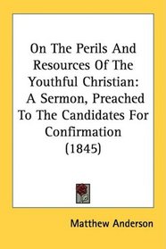 On The Perils And Resources Of The Youthful Christian: A Sermon, Preached To The Candidates For Confirmation (1845)