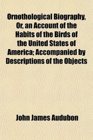 Ornothological Biography, Or, an Account of the Habits of the Birds of the United States of America; Accompanied by Descriptions of the Objects