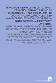The Political History of the United States of America, During the Period of Reconstruction (From April 15, 1865, to July 15, 1870,) Including a Classified ... and Judicial Facts of That