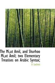 The Mi,ut Amil, and Shurhoo Mi,ut Amil; two Elementary Treatises on Arabic Syntax;