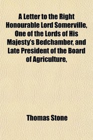 A Letter to the Right Honourable Lord Somerville, One of the Lords of His Majesty's Bedchamber, and Late President of the Board of Agriculture,