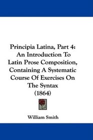 Principia Latina, Part 4: An Introduction To Latin Prose Composition, Containing A Systematic Course Of Exercises On The Syntax (1864)