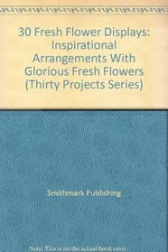 30 Fresh Flower Displays: Inspirational Arrangements With Glorious Fresh Flowers (Thirty Projects Series)