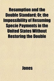 Resumption and the Double Standard; Or, the Impossibility of Resuming Specie Payments in the United States Without Restoring the Double
