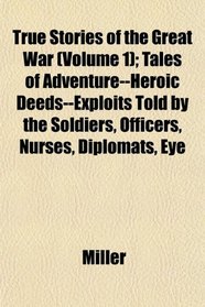 True Stories of the Great War (Volume 1); Tales of Adventure--Heroic Deeds--Exploits Told by the Soldiers, Officers, Nurses, Diplomats, Eye