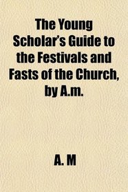 The Young Scholar's Guide to the Festivals and Fasts of the Church, by A.m.