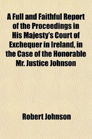 A Full and Faithful Report of the Proceedings in His Majesty's Court of Exchequer in Ireland, in the Case of the Honorable Mr. Justice Johnson