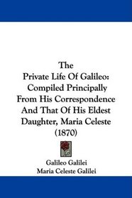 The Private Life Of Galileo: Compiled Principally From His Correspondence And That Of His Eldest Daughter, Maria Celeste (1870)