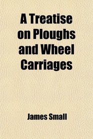 A Treatise on Ploughs and Wheel Carriages