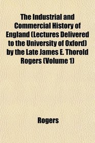 The Industrial and Commercial History of England (Lectures Delivered to the University of Oxford) by the Late James E. Thorold Rogers (Volume 1)