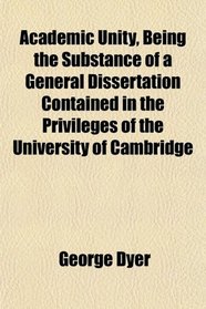 Academic Unity, Being the Substance of a General Dissertation Contained in the Privileges of the University of Cambridge