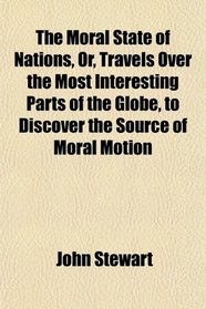 The Moral State of Nations, Or, Travels Over the Most Interesting Parts of the Globe, to Discover the Source of Moral Motion