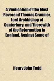 A Vindication of the Most Reverend Thomas Cranmer, Lord Archbishop of Canterbury, and Therewith of the Reformation in England, Against Some of