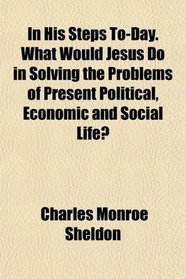 In His Steps To-Day. What Would Jesus Do in Solving the Problems of Present Political, Economic and Social Life?