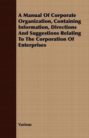 A Manual Of Corporate Organization, Containing Information, Directions And Suggestions Relating To The Corporation Of Enterprises