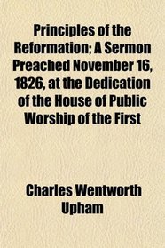 Principles of the Reformation; A Sermon Preached November 16, 1826, at the Dedication of the House of Public Worship of the First