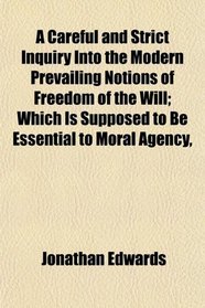 A Careful and Strict Inquiry Into the Modern Prevailing Notions of Freedom of the Will; Which Is Supposed to Be Essential to Moral Agency,