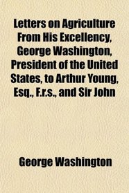 Letters on Agriculture From His Excellency, George Washington, President of the United States, to Arthur Young, Esq., F.r.s., and Sir John