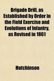 Brigade Drill, as Established by Order in the Field Exercise and Evolutions of Infantry, as Revised in 1861