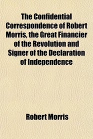 The Confidential Correspondence of Robert Morris, the Great Financier of the Revolution and Signer of the Declaration of Independence