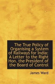 The True Policy of Organising a System of Railways for India: A Letter to the Right Hon. the Preside
