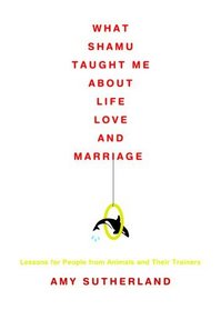 What Shamu Taught Me about Life, Love, and Marriage: Lessons for People from Animals and Their Trainers