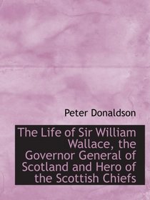 The Life of Sir William Wallace, the Governor General of Scotland and Hero of the Scottish Chiefs
