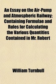 An Essay on the Air-Pump and Atmospheric Railway; Containing Formulae and Rules for Calculating the Various Quantities Contained in Mr. Robert