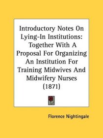 Introductory Notes On Lying-In Institutions: Together With A Proposal For Organizing An Institution For Training Midwives And Midwifery Nurses (1871)