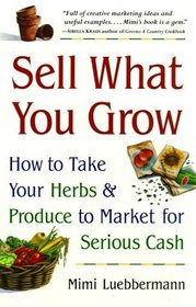 Sell What You Grow : How to Take Your Herbs  Produce to Market for Serious Cash