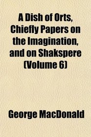 A Dish of Orts, Chiefly Papers on the Imagination, and on Shakspere (Volume 6)
