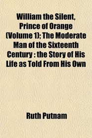 William the Silent, Prince of Orange (Volume 1); The Moderate Man of the Sixteenth Century: the Story of His Life as Told From His Own